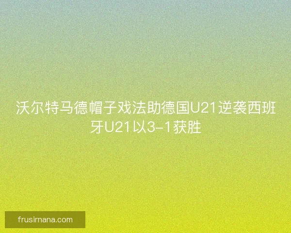 沃尔特马德帽子戏法助德国U21逆袭西班牙U21以3-1获胜