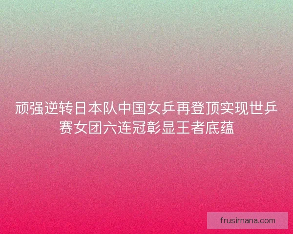 顽强逆转日本队中国女乒再登顶实现世乒赛女团六连冠彰显王者底蕴