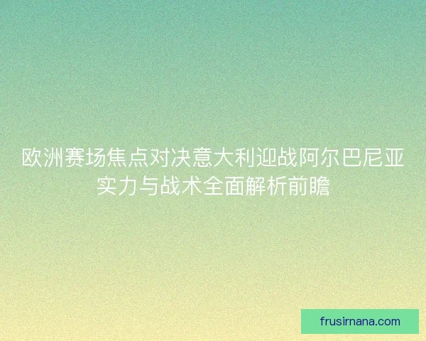 欧洲赛场焦点对决意大利迎战阿尔巴尼亚实力与战术全面解析前瞻