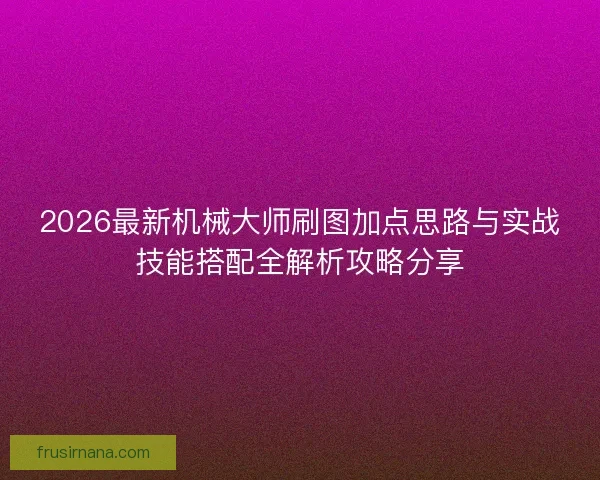 2026最新机械大师刷图加点思路与实战技能搭配全解析攻略分享 2026最新机械大师刷图加点思路与实战技能搭配全解析攻略分享
