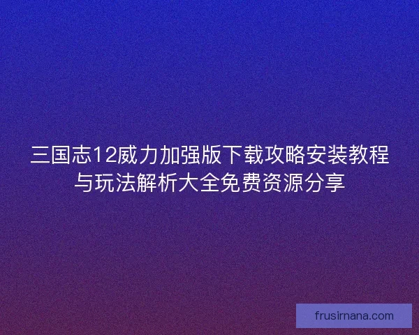 三国志12威力加强版下载攻略安装教程与玩法解析大全免费资源分享 三国志12威力加强版下载攻略安装教程与玩法解析大全免费资源分享