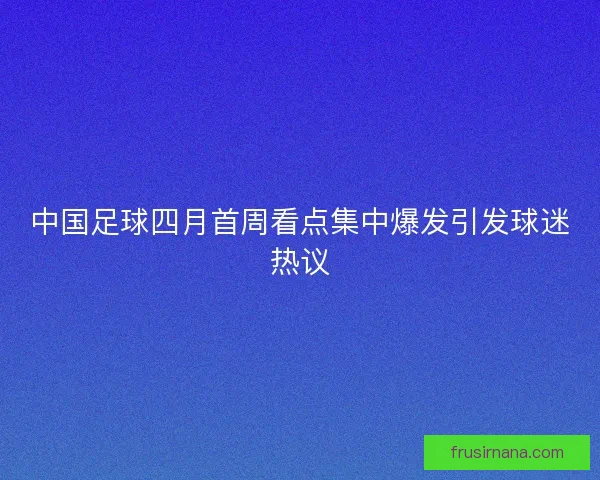 中国足球四月首周看点集中爆发引发球迷热议 中国足球四月首周看点集中爆发引发球迷热议