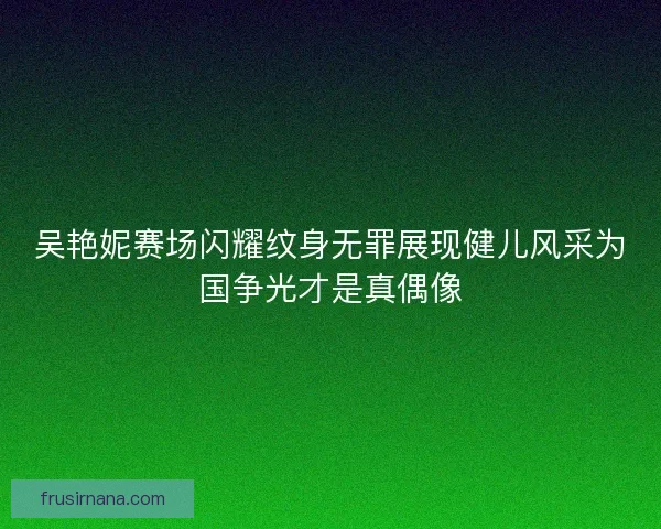 吴艳妮赛场闪耀纹身无罪展现健儿风采为国争光才是真偶像