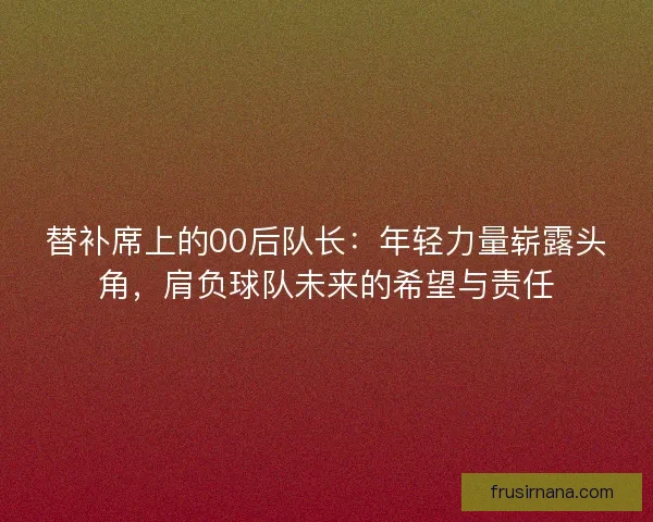 替补席上的00后队长:年轻力量崭露头角,肩负球队未来的希望与责任 替补席上的00后队长:年轻力量崭露头角,肩负球队未来的希望与责任