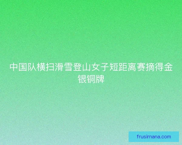 中国队横扫滑雪登山女子短距离赛摘得金银铜牌 中国队横扫滑雪登山女子短距离赛摘得金银铜牌