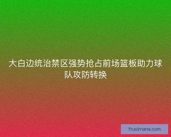 大白边统治禁区强势抢占前场篮板助力球队攻防转换 大白边统治禁区强势抢占前场篮板助力球队攻防转换