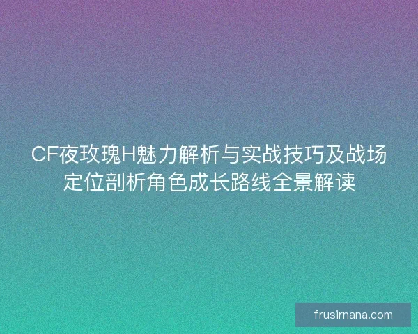 CF夜玫瑰H魅力解析与实战技巧及战场定位剖析角色成长路线全景解读 CF夜玫瑰H魅力解析与实战技巧及战场定位剖析角色成长路线全景解读