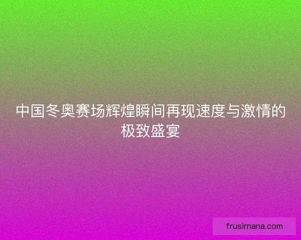 中国冬奥赛场辉煌瞬间再现速度与激情的极致盛宴 中国冬奥赛场辉煌瞬间再现速度与激情的极致盛宴