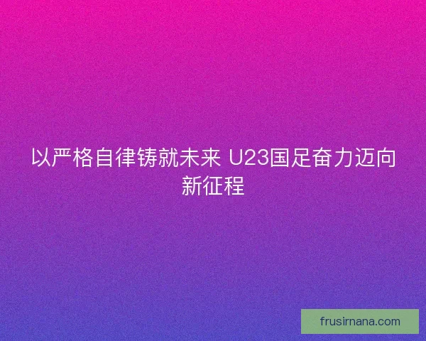 以严格自律铸就未来 U23国足奋力迈向新征程 以严格自律铸就未来 U23国足奋力迈向新征程