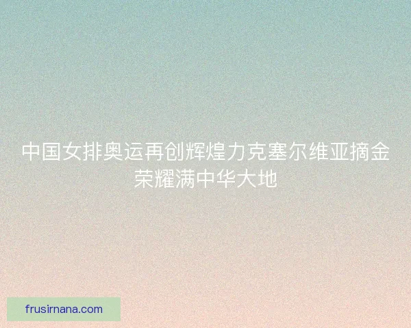 中国女排奥运再创辉煌力克塞尔维亚摘金荣耀满中华大地 中国女排奥运再创辉煌力克塞尔维亚摘金荣耀满中华大地