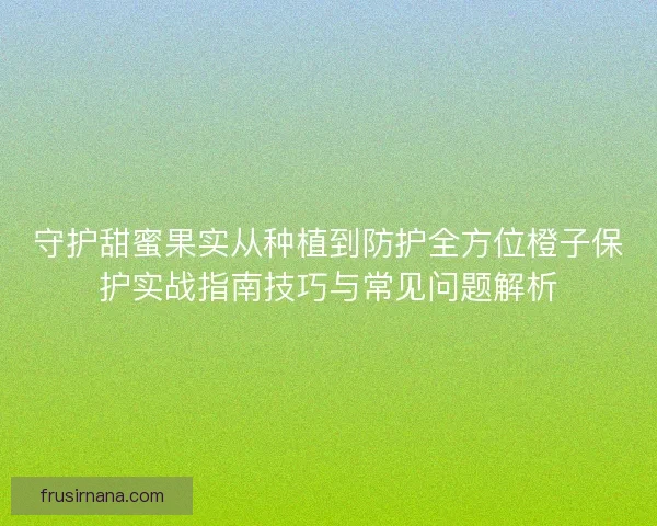 守护甜蜜果实从种植到防护全方位橙子保护实战指南技巧与常见问题解析