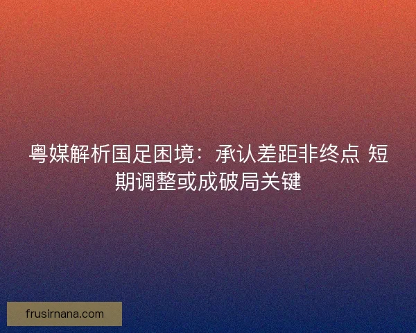 粤媒解析国足困境：承认差距非终点 短期调整或成破局关键