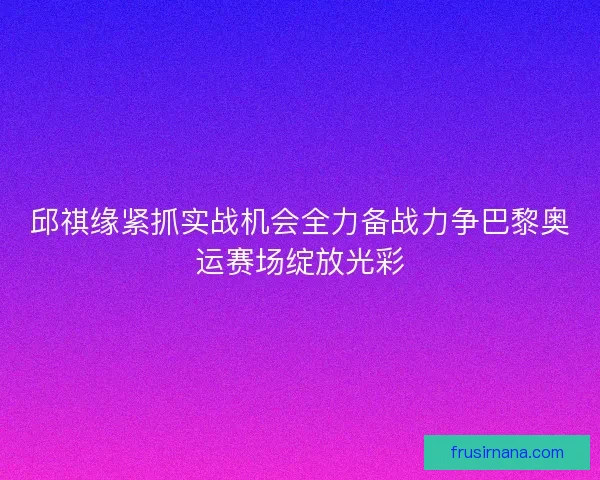 邱祺缘紧抓实战机会全力备战力争巴黎奥运赛场绽放光彩