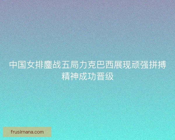 中国女排鏖战五局力克巴西展现顽强拼搏精神成功晋级