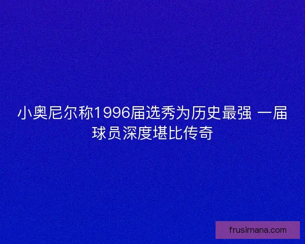 小奥尼尔称1996届选秀为历史最强 一届球员深度堪比传奇 小奥尼尔称1996届选秀为历史最强 一届球员深度堪比传奇