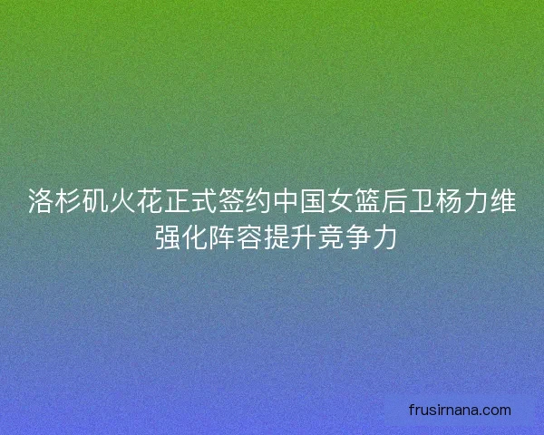 洛杉矶火花正式签约中国女篮后卫杨力维 强化阵容提升竞争力