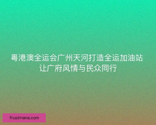 粤港澳全运会广州天河打造全运加油站 让广府风情与民众同行