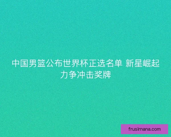 中国男篮公布世界杯正选名单 新星崛起力争冲击奖牌 中国男篮公布世界杯正选名单 新星崛起力争冲击奖牌