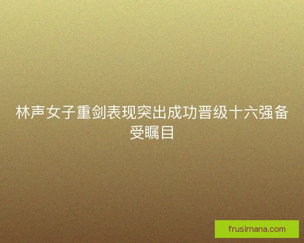 林声女子重剑表现突出成功晋级十六强备受瞩目