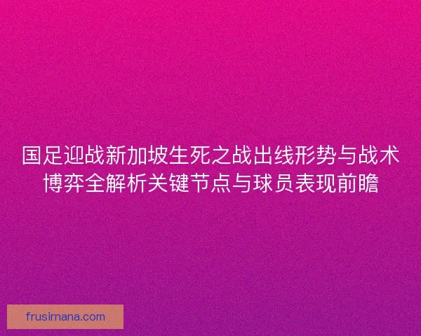 国足迎战新加坡生死之战出线形势与战术博弈全解析关键节点与球员表现前瞻 国足迎战新加坡生死之战出线形势与战术博弈全解析关键节点与球员表现前瞻